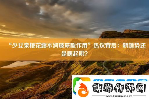 “少女泉桃花露水潤玻尿酸作用”熱議背后:新趨勢還是瞎起哄