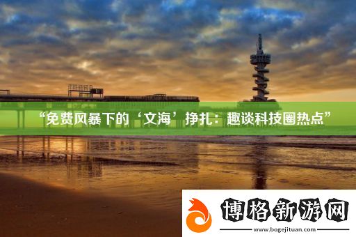 “免費風暴下的‘文海’掙扎:趣談科技圈熱點”